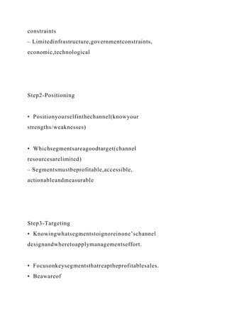 constraints
– Limitedinfrastructure,governmentconstraints,
economic,technological
Step2-Positioning
• Positionyourselfinthechannel(knowyour
strengths/weaknesses)
• Whichsegmentsareagoodtarget(channel
resourcesarelimited)
– Segmentsmustbeprofitable,accessible,
actionableandmeasurable
Step3-Targeting
• Knowingwhatsegmentstoignoreinone’schannel
designandwheretoapplymanagementseffort.
• Focusonkeysegmentsthatreaptheprofitablesales.
• Beawareof
 