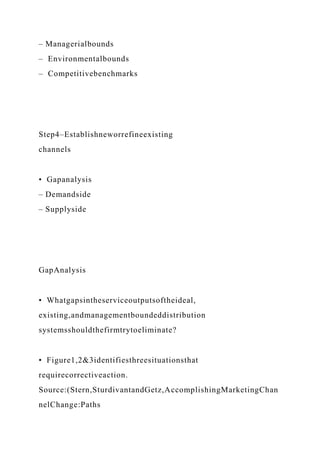 – Managerialbounds
– Environmentalbounds
– Competitivebenchmarks
Step4–Establishneworrefineexisting
channels
• Gapanalysis
– Demandside
– Supplyside
GapAnalysis
• Whatgapsintheserviceoutputsoftheideal,
existing,andmanagementboundeddistribution
systemsshouldthefirmtrytoeliminate?
• Figure1,2&3identifiesthreesituationsthat
requirecorrectiveaction.
Source:(Stern,SturdivantandGetz,AccomplishingMarketingChan
nelChange:Paths
 