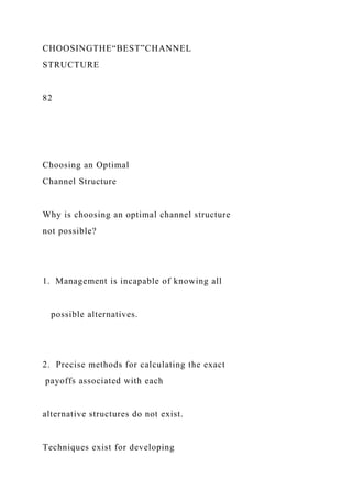 CHOOSINGTHE“BEST”CHANNEL
STRUCTURE
82
Choosing an Optimal
Channel Structure
Why is choosing an optimal channel structure
not possible?
1. Management is incapable of knowing all
possible alternatives.
2. Precise methods for calculating the exact
payoffs associated with each
alternative structures do not exist.
Techniques exist for developing
 