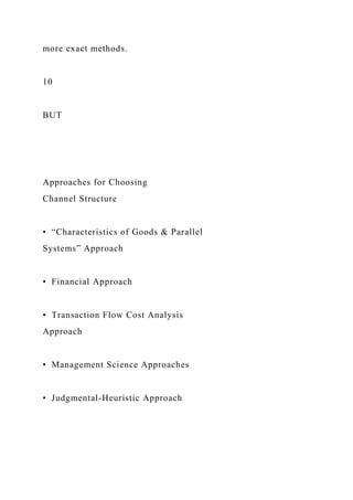 more exact methods.
10
BUT
Approaches for Choosing
Channel Structure
• “Characteristics of Goods & Parallel
Systems” Approach
• Financial Approach
• Transaction Flow Cost Analysis
Approach
• Management Science Approaches
• Judgmental-Heuristic Approach
 