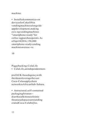 machine.
• Installedcommunica-on
devicesforCokeONin
vendingmachinesalongside
appdevelopment,making
exis-ngvendingmachines
"smartphone-ready"for
collec-ngpurchasepoints.As
ofApril42016,150,000
smartphone-readyvending
machineswereac-ve.
10
Piggybacking-ColaLife
• ColaLife,anindependentnon-
profitUK-basedagencywith
theideatoleveragethevast
Coca-Colasupplychain
networkinAfricanSub-Sahara.
• Astructural,self-contained
packagingforanan--
diarrhoealkittonestleinto
theunusedspacesurrounding
cratedCoca-Colabo[les.
11
 