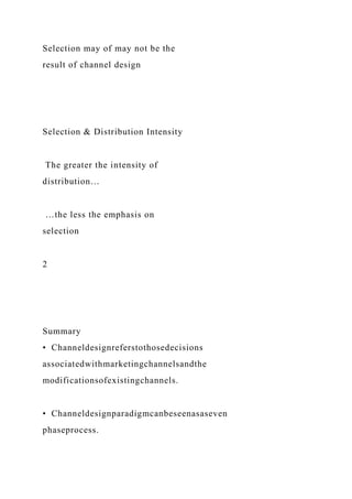 Selection may of may not be the
result of channel design
Selection & Distribution Intensity
The greater the intensity of
distribution…
…the less the emphasis on
selection
2
Summary
• Channeldesignreferstothosedecisions
associatedwithmarketingchannelsandthe
modificationsofexistingchannels.
• Channeldesignparadigmcanbeseenasaseven
phaseprocess.
 