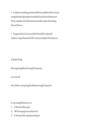• Understandingchannelflowandtheefficiency
templatehelpunderstandallocationofchannel
flowsandcostofchannelmembersperforming
thoseflows.
• Gapanalysisisausefulinmodifyingand
improvingchannelefficiencyandperformance.
CHAPTER
DesigningMarketingChannels
Lecture6
Part2DevelopingtheMarketingChannel
LearningObjectives
1. Channeldesign
2. Whoengagesinchannel
3. Channeldesignparadigm
 