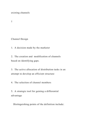 existing channels
1
Channel Design
1. A decision made by the marketer
2. The creation and modification of channels
based on identifying gaps.
3. The active allocation of distribution tasks in an
attempt to develop an efficient structure
4. The selection of channel members
5. A strategic tool for gaining a differential
advantage
Distinguishing points of the definition include:
 