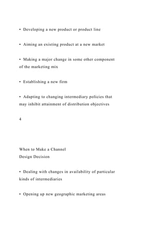 • Developing a new product or product line
• Aiming an existing product at a new market
• Making a major change in some other component
of the marketing mix
• Establishing a new firm
• Adapting to changing intermediary policies that
may inhibit attainment of distribution objectives
4
When to Make a Channel
Design Decision
• Dealing with changes in availability of particular
kinds of intermediaries
• Opening up new geographic marketing areas
 