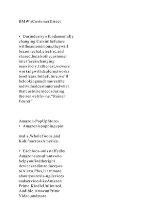 BMW'sCustomerDirect
• Ourindustryisfundamentally
changing.Carsinthefuture
willbeautonomous,theywill
beconnected,electric,and
shared,butalsothecustomer
interfaceischanging
massively.Inthepast,wewere
workingwithdealernetworks
tosellcars.Inthefuture,we’ll
belookingmuchmoreatthe
individualcustomerandwhat
thatcustomerneedsduring
theiren-relife-me.“Rainer
Feurer”
Amazon-PopUpStores
• Amazonispoppingupin
malls,WholeFoods,and
Kohl’sacrossAmerica.
• Eachloca-onisstaffedby
Amazonconsultantswho
helpyoufindtheright
devicesandintroduceyou
toAlexa.Plus,learnmore
aboutyourexis-ngdevices
andserviceslikeAmazon
Prime,KindleUnlimited,
Audible,AmazonPrime
Video,andmore.
 