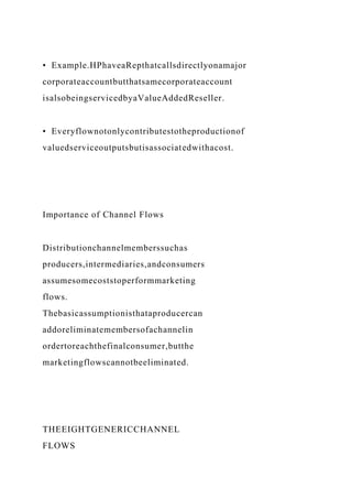 • Example.HPhaveaRepthatcallsdirectlyonamajor
corporateaccountbutthatsamecorporateaccount
isalsobeingservicedbyaValueAddedReseller.
• Everyflownotonlycontributestotheproductionof
valuedserviceoutputsbutisassociatedwithacost.
Importance of Channel Flows
Distributionchannelmemberssuchas
producers,intermediaries,andconsumers
assumesomecoststoperformmarketing
flows.
Thebasicassumptionisthataproducercan
addoreliminatemembersofachannelin
ordertoreachthefinalconsumer,butthe
marketingflowscannotbeeliminated.
THEEIGHTGENERICCHANNEL
FLOWS
 