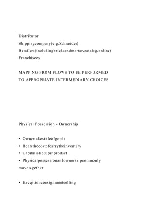 Distributor
Shippingcompany(e.g.Schneider)
Retailers(includingbricksandmortar,catalog,online)
Franchisees
MAPPING FROM FLOWS TO BE PERFORMED
TO APPROPRIATE INTERMEDIARY CHOICES
Physical Possession - Ownership
• Ownertakestitleofgoods
• Bearsthecostofcarrytheinventory
• Capitalistiedupinproduct
• Physicalpossessionandownershipcommonly
movetogether
• Exceptionconsignmentselling
 