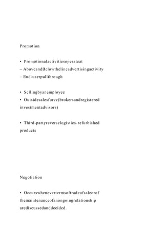 Promotion
• Promotionalactivitiesoperateat
– AboveandBelowthelineadvertisingactivity
– End-userpullthrough
• Sellingbyanemployee
• Outsidesalesforce(brokersandregistered
investmentadvisors)
• Third-partyreverselogistics-refurbished
products
Negotiation
• Occurswhenevertermsoftradeofsaleorof
themaintenanceofanongoingrelationship
arediscussedanddecided.
 