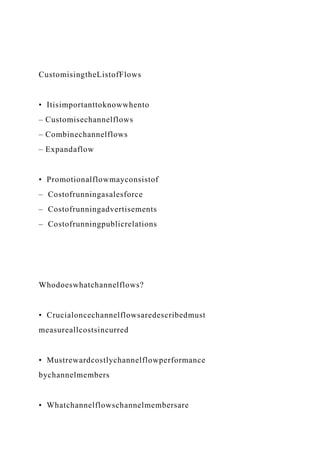 CustomisingtheListofFlows
• Itisimportanttoknowwhento
– Customisechannelflows
– Combinechannelflows
– Expandaflow
• Promotionalflowmayconsistof
– Costofrunningasalesforce
– Costofrunningadvertisements
– Costofrunningpublicrelations
Whodoeswhatchannelflows?
• Crucialoncechannelflowsaredescribedmust
measureallcostsincurred
• Mustrewardcostlychannelflowperformance
bychannelmembers
• Whatchannelflowschannelmembersare
 