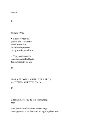 brand.
15
ShoesofPrey
• ShoesofPreyisa
global,mul--channel
retailbrandthat
enablesshoppersto
designtheirownshoes.
• Theypartnerwith
premiumretailerDavid
Jonesfordistribu-on
16
MARKETINGCHANNELSTRATEGY
ANDTHEMARKETINGMIX
17
Channel Strategy & the Marketing
Mix
The essence of modern marketing
management – to develop an appropriate and
 