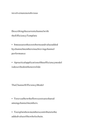 involveinarenotobvious
Describingthecurrentchannelwith
theEfficiencyTemplate
• Itmeasuresthecostsborneandvalueadded
bychannelmembersinachievingchannel
performance
• Apracticalapplicationoftheefficiencymodel
isdescribedonthenextslide
TheChannelEfficiencyModel
• Torevealhowtheflowscostsareshared
amongchannelmembers.
• Toexplainhowmemberscontributetothe
addedvalueofthewholechain.
 