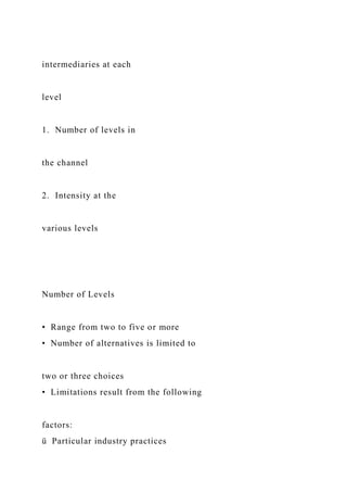 intermediaries at each
level
1. Number of levels in
the channel
2. Intensity at the
various levels
Number of Levels
• Range from two to five or more
• Number of alternatives is limited to
two or three choices
• Limitations result from the following
factors:
ü Particular industry practices
 