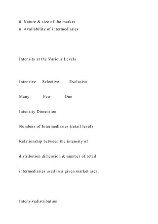 ü Nature & size of the market
ü Availability of intermediaries
Intensity at the Various Levels
Intensive Selective Exclusive
Many Few One
Intensity Dimension
Numbers of Intermediaries (retail level)
Relationship between the intensity of
distribution dimension & number of retail
intermediaries used in a given market area.
Intensivedistribution
 