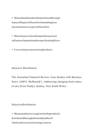 • Meansthatabrandcanbepurchasedthrough
manyofthepossibleoutletsinatradingarea
(atsaturationeverypossibleoutlet).
• Moreintensivelessthemanufacturercan
influencechannelmembersperformingflows
• Coversmanytransactionalproducts
Intensive Distribution
The Australian Financial Review: Case Studies with Business
News. (2007). McDonald’s :Addressing changing food values
(4 ed.) [Case Study]. Sydney, New South Wales :
SelectiveDistribution
• Meansmarketcoverageinwhichaproductis
distributedthroughalimitednumberof
wholesalersorretailersinagivenarea
 