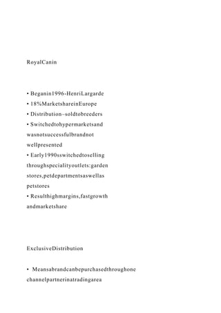 RoyalCanin
• Beganin1996-HenriLargarde
• 18%MarketshareinEurope
• Distribution–soldtobreeders
• Switchedtohypermarketsand
wasnotsuccessfulbrandnot
wellpresented
• Early1990sswitchedtoselling
throughspecialityoutlets:garden
stores,petdepartmentsaswellas
petstores
• Resulthighmargins,fastgrowth
andmarketshare
ExclusiveDistribution
• Meansabrandcanbepurchasedthroughone
channelpartnerinatradingarea
 