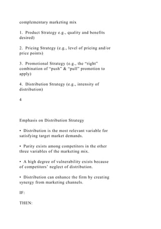 complementary marketing mix
1. Product Strategy e.g., quality and benefits
desired)
2. Pricing Strategy (e.g., level of pricing and/or
price points)
3. Promotional Strategy (e.g., the “right”
combination of “push” & “pull” promotion to
apply)
4. Distribution Strategy (e.g., intensity of
distribution)
4
Emphasis on Distribution Strategy
• Distribution is the most relevant variable for
satisfying target market demands.
• Parity exists among competitors in the other
three variables of the marketing mix.
• A high degree of vulnerability exists because
of competitors’ neglect of distribution.
• Distribution can enhance the firm by creating
synergy from marketing channels.
IF:
THEN:
 