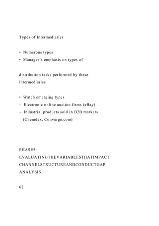 Types of Intermediaries
• Numerous types
• Manager’s emphasis on types of
distribution tasks performed by these
intermediaries
• Watch emerging types
– Electronic online auction firms (eBay)
– Industrial products sold in B2B markets
(Chemdex, Converge.com)
PHASE5:
EVALUATINGTHEVARIABLESTHATIMPACT
CHANNELSTRUCTUREANDCONDUCTGAP
ANALYSIS
62
 