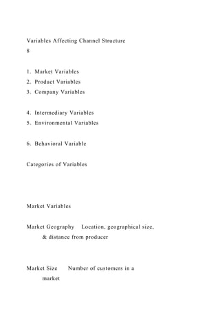Variables Affecting Channel Structure
8
1. Market Variables
2. Product Variables
3. Company Variables
4. Intermediary Variables
5. Environmental Variables
6. Behavioral Variable
Categories of Variables
Market Variables
Market Geography Location, geographical size,
& distance from producer
Market Size Number of customers in a
market
 