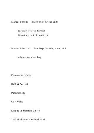 Market Density Number of buying units
(consumers or industrial
firms) per unit of land area
Market Behavior Who buys, & how, when, and
where customers buy
Product Variables
Bulk & Weight
Perishability
Unit Value
Degree of Standardization
Technical versus Nontechnical
 