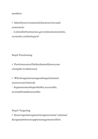 members
• Identifyenvironmentalcharacteristicsand
constraints
– Limitedinfrastructure,governmentconstraints,
economic,technological
Step2-Positioning
• Positionyourselfinthechannel(knowyour
strengths/weaknesses)
• Whichsegmentsareagoodtarget(channel
resourcesarelimited)
– Segmentsmustbeprofitable,accessible,
actionableandmeasurable
Step3-Targeting
• Knowingwhatsegmentstoignoreinone’schannel
designandwheretoapplymanagementseffort.
 