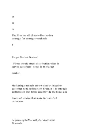 or
or
or
The firm should choose distribution
strategy for strategic emphasis
5
Target Market Demand
Firms should stress distribution when it
serves customers’ needs in the target
market.
Marketing channels are so closely linked to
customer need satisfaction because it is through
distribution that firms can provide the kinds and
levels of service that make for satisfied
customers.
Segmen-ngtheMarketbyServiceOutput
Demands
 