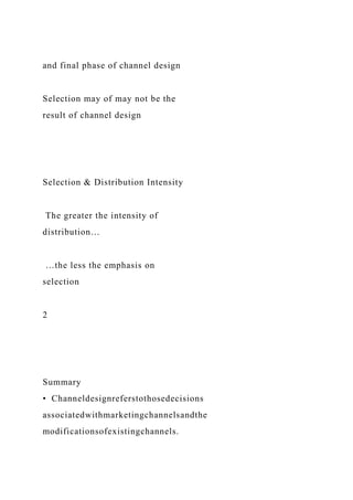 and final phase of channel design
Selection may of may not be the
result of channel design
Selection & Distribution Intensity
The greater the intensity of
distribution…
…the less the emphasis on
selection
2
Summary
• Channeldesignreferstothosedecisions
associatedwithmarketingchannelsandthe
modificationsofexistingchannels.
 