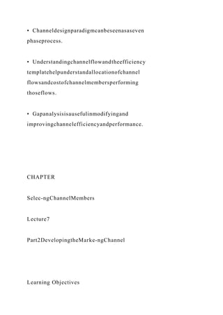 • Channeldesignparadigmcanbeseenasaseven
phaseprocess.
• Understandingchannelflowandtheefficiency
templatehelpunderstandallocationofchannel
flowsandcostofchannelmembersperforming
thoseflows.
• Gapanalysisisausefulinmodifyingand
improvingchannelefficiencyandperformance.
CHAPTER
Selec-ngChannelMembers
Lecture7
Part2DevelopingtheMarke-ngChannel
Learning Objectives
 