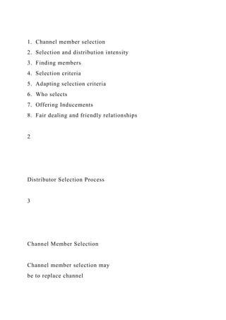 1. Channel member selection
2. Selection and distribution intensity
3. Finding members
4. Selection criteria
5. Adapting selection criteria
6. Who selects
7. Offering Inducements
8. Fair dealing and friendly relationships
2
Distributor Selection Process
3
Channel Member Selection
Channel member selection may
be to replace channel
 
