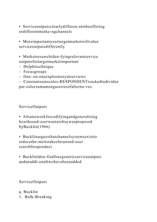 • Serviceoutputsclearlydifferen-atetheoffering
ordifferentmarke-ngchannels
• Moreimportantyourtargetmarketwillvalue
serviceoutputsdifferently
• Marketresearchiden-fyingrelevantservice
outputsfortargetmarketimportant
– Delphitechnique
– Focusgroups
– One–on-oneexploratoryinterviews
– Constantsumscales-RESPONDENTisaskedtodividea
par-cularsumamongaseriesofalterna-ves.
ServiceOutputs
• Aframeworkforcodifyingandgeneralising
howtheend-userwantstobuywasproposed
byBucklin(1966)
• Bucklinarguesthatchannelsystemsexistto
reducethe-meitstakesforanend-user
searchforaproduct
• Buckliniden-fiedfourgenericserviceoutputs
andanaddi-onaltwohavebeenadded
ServiceOutputs
q Bucklin
1. Bulk-Breaking
 