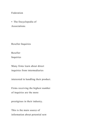 Federation
• The Encyclopedia of
Associations
Reseller Inquiries
Reseller
Inquiries
Many firms learn about direct
inquiries from intermediaries
interested in handling their product.
Firms receiving the highest number
of inquiries are the more
prestigious in their industry.
This is the main source of
information about potential new
 