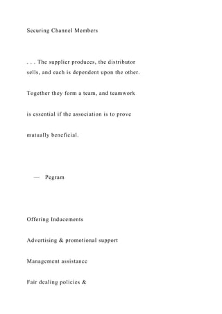 Securing Channel Members
. . . The supplier produces, the distributor
sells, and each is dependent upon the other.
Together they form a team, and teamwork
is essential if the association is to prove
mutually beneficial.
— Pegram
Offering Inducements
Advertising & promotional support
Management assistance
Fair dealing policies &
 