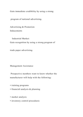 Gain immediate credibility by using a strong
program of national advertising.
Advertising & Promotion
Inducements
Industrial Market:
Gain recognition by using a strong program of
trade paper advertising.
Management Assistance
Prospective members want to know whether the
manufacturer will help with the following:
• training programs
• financial analysis & planning
• market analysis
• inventory control procedures
 