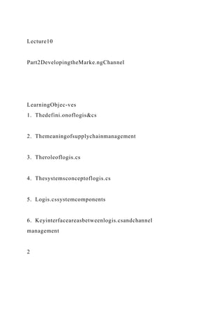 Lecture10
Part2DevelopingtheMarke.ngChannel
LearningObjec-ves
1. Thedefini.onoflogis&cs
2. Themeaningofsupplychainmanagement
3. Theroleoflogis.cs
4. Thesystemsconceptoflogis.cs
5. Logis.cssystemcomponents
6. Keyinterfaceareasbetweenlogis.csandchannel
management
2
 