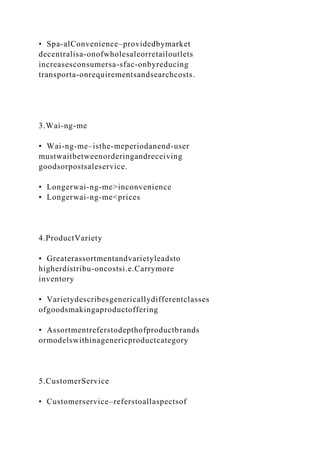 • Spa-alConvenience–providedbymarket
decentralisa-onofwholesaleorretailoutlets
increasesconsumersa-sfac-onbyreducing
transporta-onrequirementsandsearchcosts.
3.Wai-ng-me
• Wai-ng-me–isthe-meperiodanend-user
mustwaitbetweenorderingandreceiving
goodsorpostsaleservice.
• Longerwai-ng-me>inconvenience
• Longerwai-ng-me<prices
4.ProductVariety
• Greaterassortmentandvarietyleadsto
higherdistribu-oncostsi.e.Carrymore
inventory
• Varietydescribesgenericallydifferentclasses
ofgoodsmakingaproductoffering
• Assortmentreferstodepthofproductbrands
ormodelswithinagenericproductcategory
5.CustomerService
• Customerservice–referstoallaspectsof
 