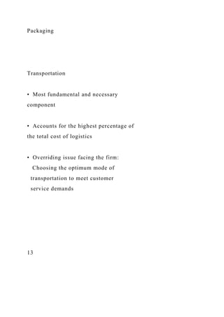 Packaging
Transportation
• Most fundamental and necessary
component
• Accounts for the highest percentage of
the total cost of logistics
• Overriding issue facing the firm:
Choosing the optimum mode of
transportation to meet customer
service demands
13
 