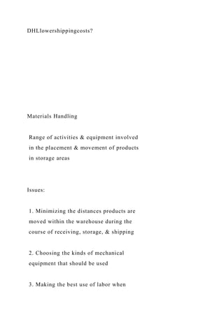 DHLlowershippingcosts?
Materials Handling
Range of activities & equipment involved
in the placement & movement of products
in storage areas
Issues:
1. Minimizing the distances products are
moved within the warehouse during the
course of receiving, storage, & shipping
2. Choosing the kinds of mechanical
equipment that should be used
3. Making the best use of labor when
 