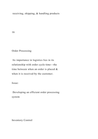 receiving, shipping, & handling products
16
Order Processing
Its importance in logistics lies in its
relationship with order cycle time—the
time between when an order is placed &
when it is received by the customer.
Issue:
Developing an efficient order processing
system
Inventory Control
 