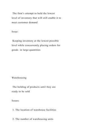 The firm’s attempt to hold the lowest
level of inventory that will still enable it to
meet customer demand
Issue:
Keeping inventory at the lowest possible
level while concurrently placing orders for
goods in large quantities
Warehousing
The holding of products until they are
ready to be sold
Issues:
1. The location of warehouse facilities
2. The number of warehousing units
 