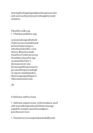 erasingtheshoppingandpurchaseprocessfor
end-usersastheyinteractwithsuppliersand
retailers
UberDriverRa-ng
• Uberhassaidthera-ngs
systemisdesignedtohold
itsdriversaccountableand
protectitspassengers,
whichsoundseffec-vein
theory.Butanewstudy
fromNewYorkUniversity
foundthevalueofra-ngs
systemslikeUber’s
decreasesover-me
becausepublicpressureto
giveanotherpersonahigh
ra-ngcon-nuallypushes
theaverageupandupun-l
itbecomesirrelevant.
30
6.Informa-onProvision
• Informa-onprovision–referstoeduca-onof
end-usersaboutproducta[ributesorusage
capabili-esorpre-purchaseandpost-
purchaseservices
• Greaterserviceoutputsdemandedbyend-
 