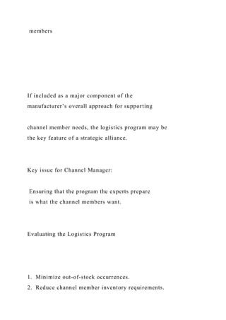 members
If included as a major component of the
manufacturer’s overall approach for supporting
channel member needs, the logistics program may be
the key feature of a strategic alliance.
Key issue for Channel Manager:
Ensuring that the program the experts prepare
is what the channel members want.
Evaluating the Logistics Program
1. Minimize out-of-stock occurrences.
2. Reduce channel member inventory requirements.
 