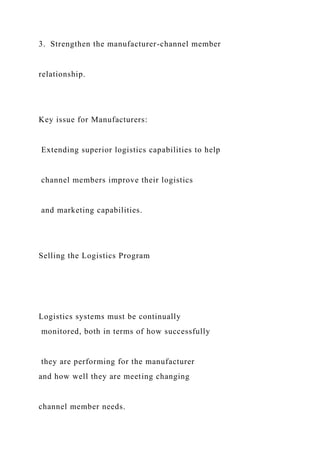 3. Strengthen the manufacturer-channel member
relationship.
Key issue for Manufacturers:
Extending superior logistics capabilities to help
channel members improve their logistics
and marketing capabilities.
Selling the Logistics Program
Logistics systems must be continually
monitored, both in terms of how successfully
they are performing for the manufacturer
and how well they are meeting changing
channel member needs.
 