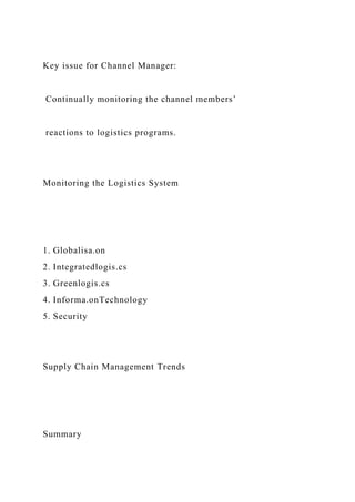 Key issue for Channel Manager:
Continually monitoring the channel members’
reactions to logistics programs.
Monitoring the Logistics System
1. Globalisa.on
2. Integratedlogis.cs
3. Greenlogis.cs
4. Informa.onTechnology
5. Security
Supply Chain Management Trends
Summary
 