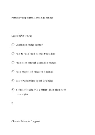 Part3DevelopingtheMarke,ngChannel
LearningObjec,ves
① Channel member support
② Pull & Push Promotional Strategies
③ Promotion through channel members
④ Push promotion research findings
⑤ Basic Push promotional strategies
⑥ 4 types of “kinder & gentler” push promotion
strategies
2
Channel Member Support
 