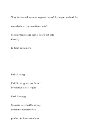 Why is channel member support one of the major tools of the
manufacturer’s promotional mix?
Most products and services are not sold
directly
to final customers.
1
Pull Strategy
Pull Strategy versus Push !
Promotional Strategies
Push Strategy
Manufacturer builds strong
consumer demand for a
product to force members
 