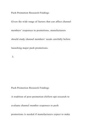 Push Promotion Research Findings
Given the wide range of factors that can affect channel
members’ responses to promotions, manufacturers
should study channel members’ needs carefully before
launching major push promotions.
3.
Push Promotion Research Findings
A tradition of post-promotion (follow-up) research to
evaluate channel member responses to push
promotions is needed if manufacturers expect to make
 