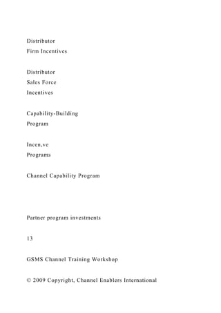 Distributor
Firm Incentives
Distributor
Sales Force
Incentives
Capability-Building
Program
Incen,ve
Programs
Channel Capability Program
Partner program investments
13
GSMS Channel Training Workshop
© 2009 Copyright, Channel Enablers International
 