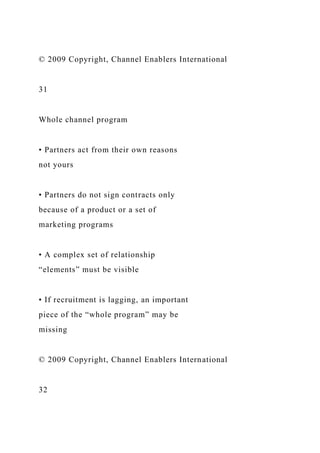 © 2009 Copyright, Channel Enablers International
31
Whole channel program
• Partners act from their own reasons
not yours
• Partners do not sign contracts only
because of a product or a set of
marketing programs
• A complex set of relationship
“elements” must be visible
• If recruitment is lagging, an important
piece of the “whole program” may be
missing
© 2009 Copyright, Channel Enablers International
32
 