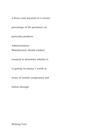 a direct cash payment or a certain
percentage of the purchases on
particular products
Administration:
Manufacturer should conduct
research to determine whether it
is getting its money’s worth in
terms of retailer cooperation and
follow-through
Slotting Fees
 