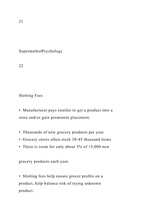 21
SupermarketPsychology
22
Slotting Fees
• Manufacturer pays retailer to get a product into a
store and/or gain prominent placement.
• Thousands of new grocery products per year
• Grocery stores often stock 30-45 thousand items
• There is room for only about 5% of 15,000 new
grocery products each year.
• Slotting fees help ensure grocer profits on a
product, help balance risk of trying unknown
product.
 